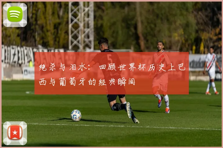 绝杀与泪水：回顾世界杯历史上巴西与葡萄牙的经典瞬间