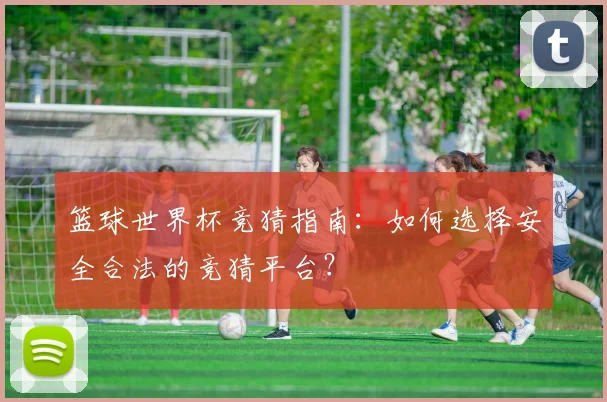 篮球世界杯竞猜指南：如何选择安全合法的竞猜平台？