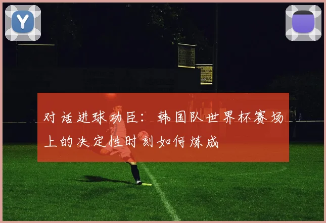 对话进球功臣：韩国队世界杯赛场上的决定性时刻如何炼成