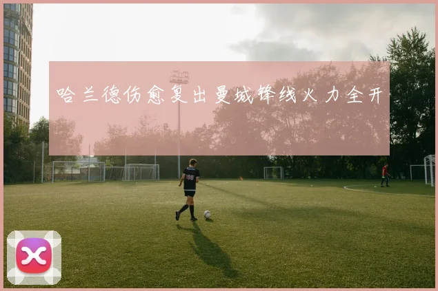 哈兰德伤愈复出曼城锋线火力全开