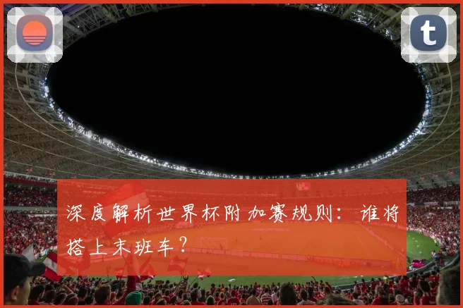 深度解析世界杯附加赛规则：谁将搭上末班车？