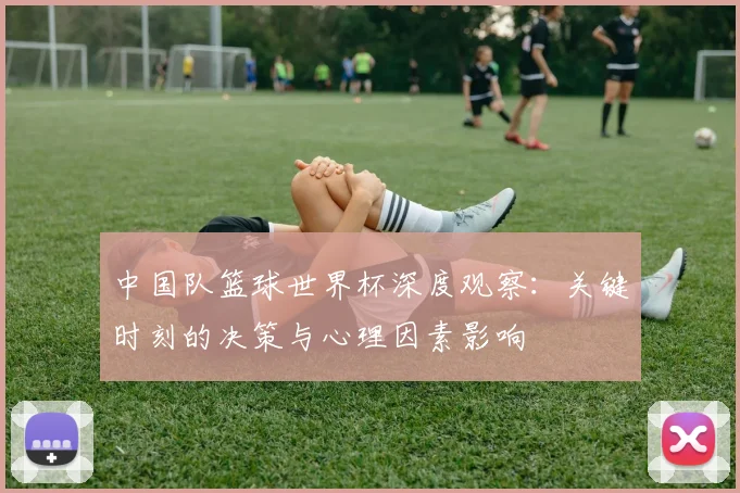 中国队篮球世界杯深度观察：关键时刻的决策与心理因素影响