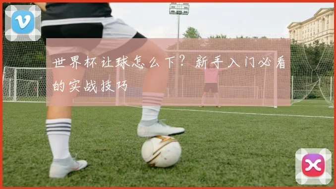 世界杯让球怎么下?新手入门必看的实战技巧
