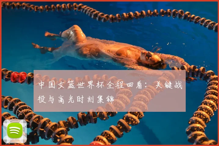 中国女篮世界杯全程回看:关键战役与高光时刻集锦