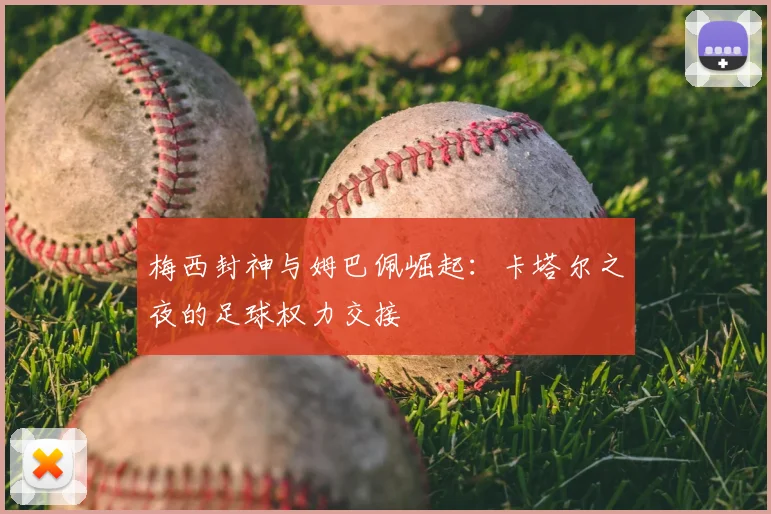 梅西封神与姆巴佩崛起：卡塔尔之夜的足球权力交接