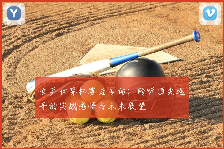 女乒世界杯赛后专访：聆听顶尖选手的实战感悟与未来展望