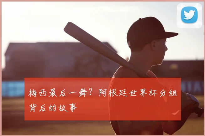 梅西最后一舞？阿根廷世界杯分组背后的故事
