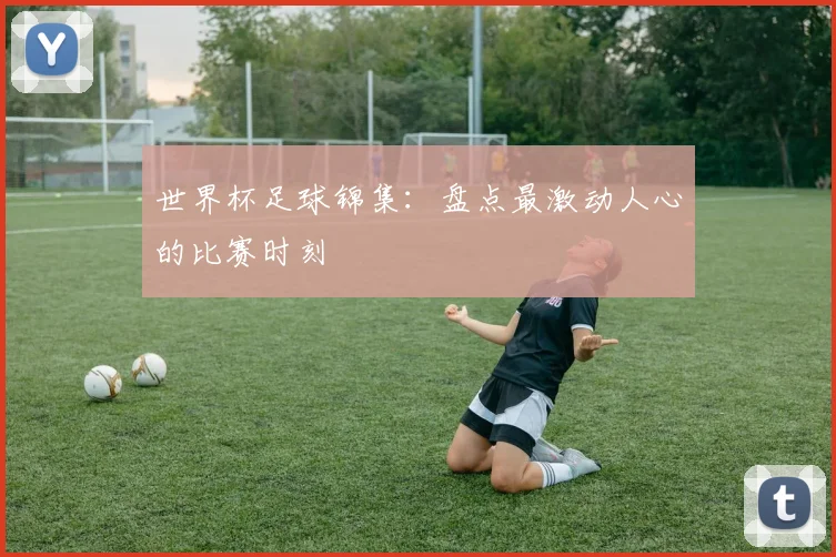 世界杯足球锦集:盘点最激动人心的比赛时刻