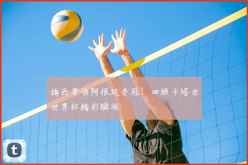 梅西带领阿根廷夺冠！回顾卡塔尔世界杯精彩瞬间