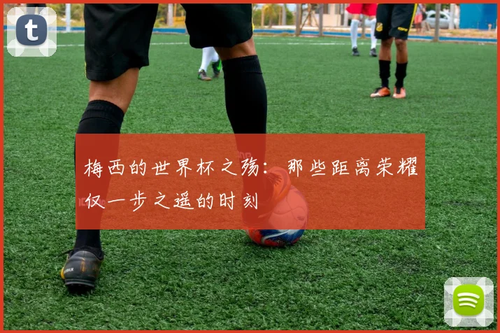 梅西的世界杯之殇：那些距离荣耀仅一步之遥的时刻