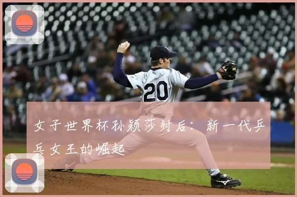 女子世界杯孙颖莎封后：新一代乒乓女王的崛起