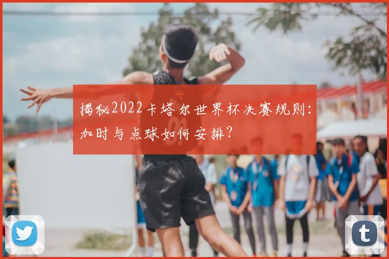 揭秘2022卡塔尔世界杯决赛规则:加时与点球如何安排?