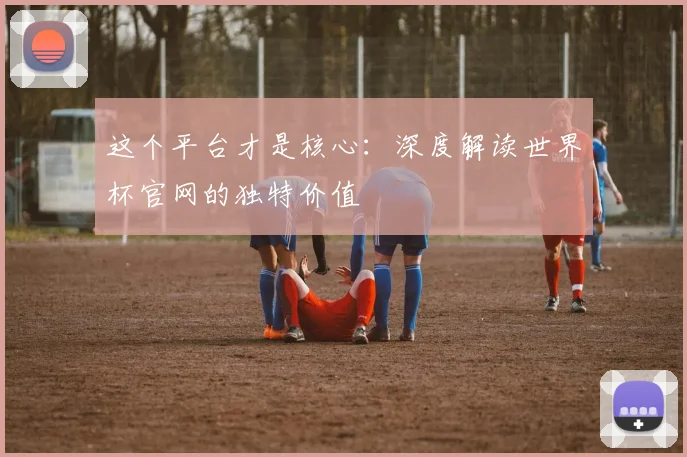 这个平台才是核心：深度解读世界杯官网的独特价值