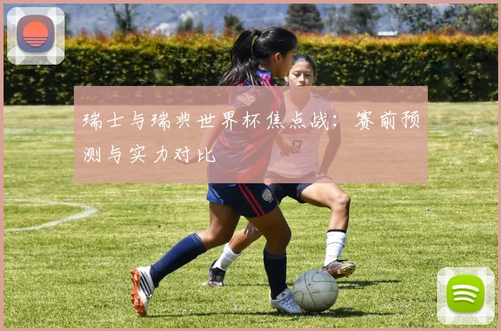 瑞士与瑞典世界杯焦点战:赛前预测与实力对比