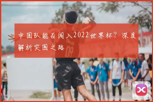 中国队能否闯入2022世界杯？深度解析突围之路