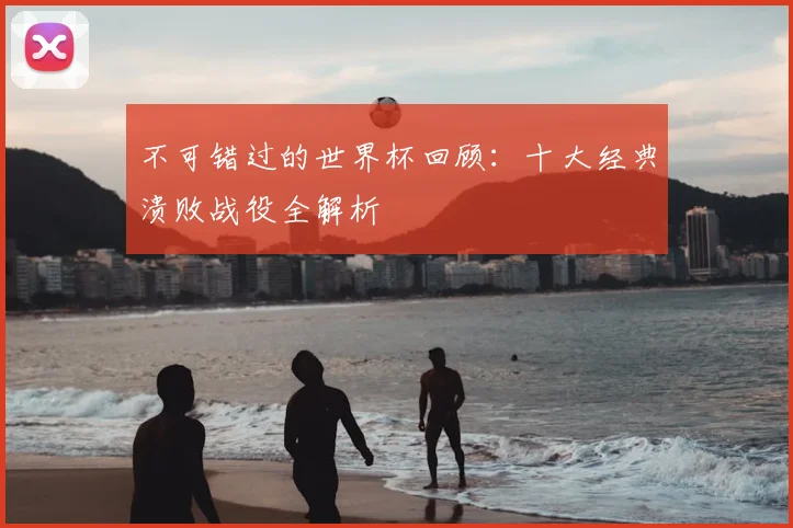 不可错过的世界杯回顾：十大经典溃败战役全解析
