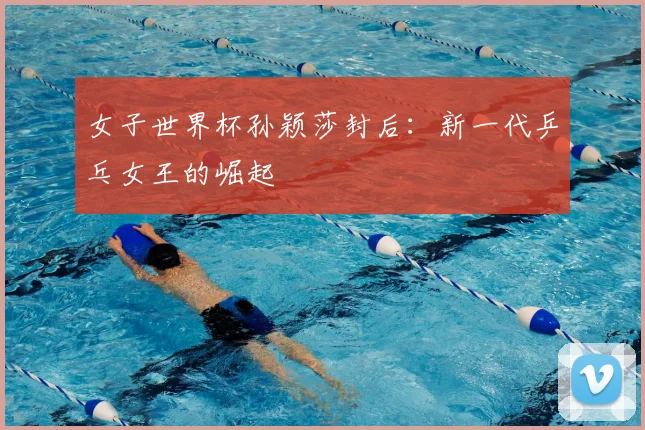 女子世界杯孙颖莎封后：新一代乒乓女王的崛起