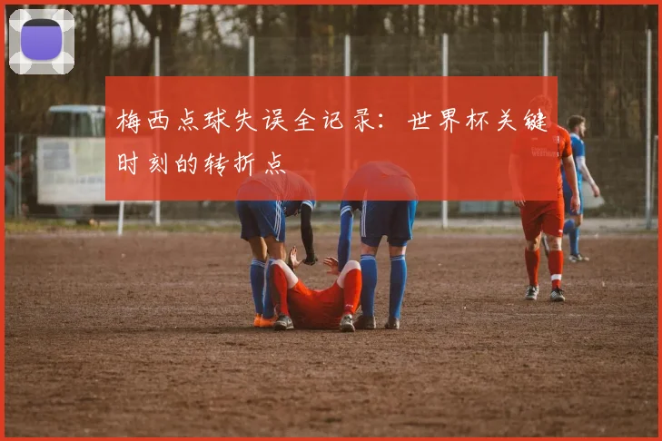 梅西点球失误全记录：世界杯关键时刻的转折点