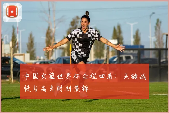 中国女篮世界杯全程回看:关键战役与高光时刻集锦