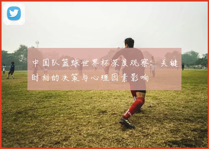 中国队篮球世界杯深度观察：关键时刻的决策与心理因素影响